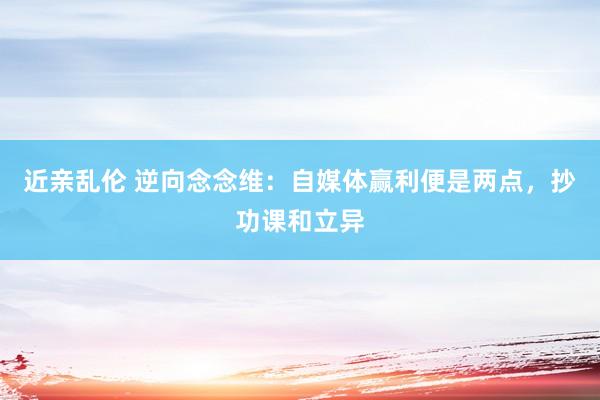 近亲乱伦 逆向念念维：自媒体赢利便是两点，抄功课和立异