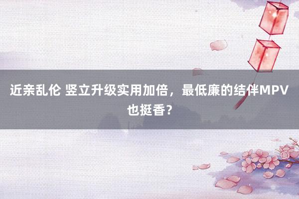 近亲乱伦 竖立升级实用加倍，最低廉的结伴MPV也挺香？