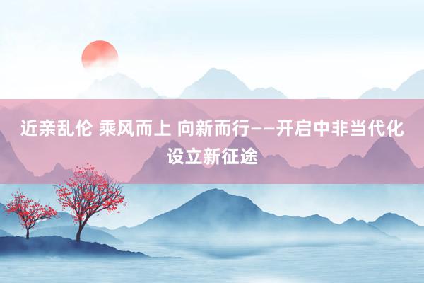 近亲乱伦 乘风而上 向新而行——开启中非当代化设立新征途
