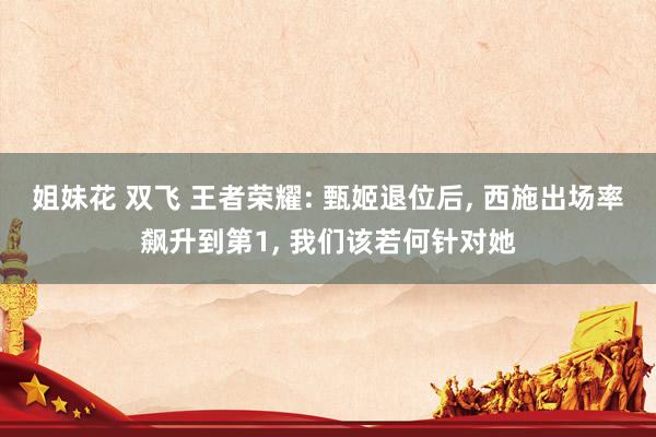 姐妹花 双飞 王者荣耀: 甄姬退位后， 西施出场率飙升到第1， 我们该若何针对她