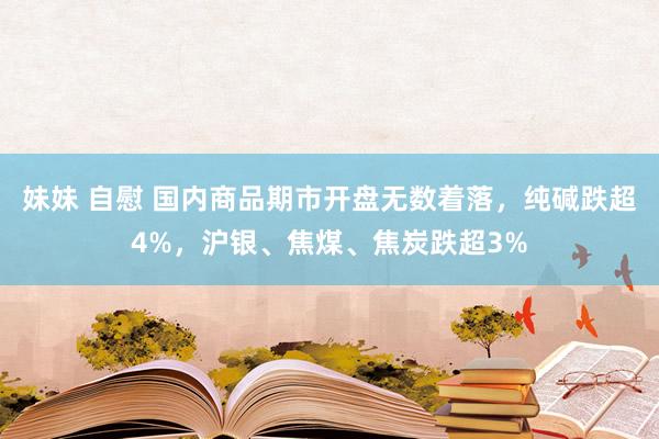 妹妹 自慰 国内商品期市开盘无数着落，纯碱跌超4%，沪银、焦煤、焦炭跌超3%