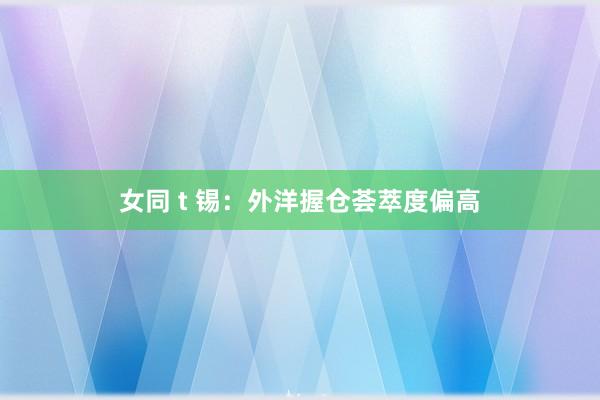 女同 t 锡：外洋握仓荟萃度偏高