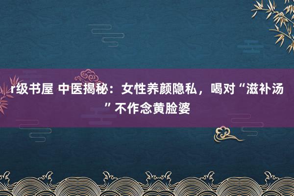 r级书屋 中医揭秘：女性养颜隐私，喝对“滋补汤”不作念黄脸婆