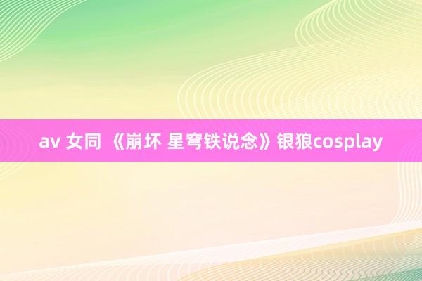 av 女同 《崩坏 星穹铁说念》银狼cosplay