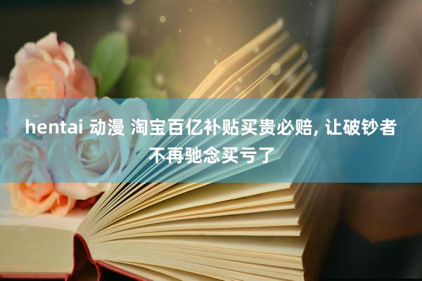 hentai 动漫 淘宝百亿补贴买贵必赔， 让破钞者不再驰念买亏了