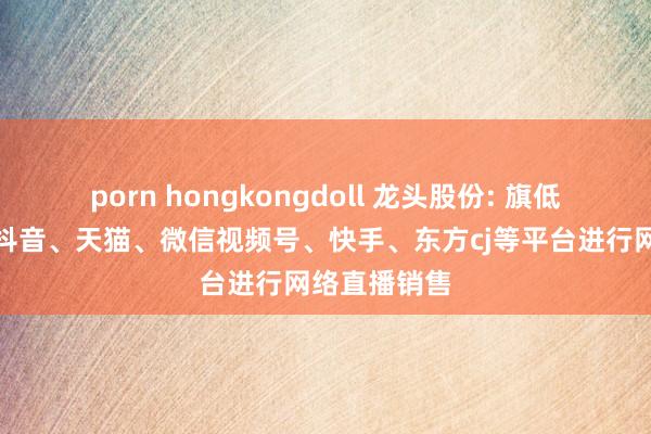 porn hongkongdoll 龙头股份: 旗低品牌主要在抖音、天猫、微信视频号、快手、东方cj等平台进行网络直播销售