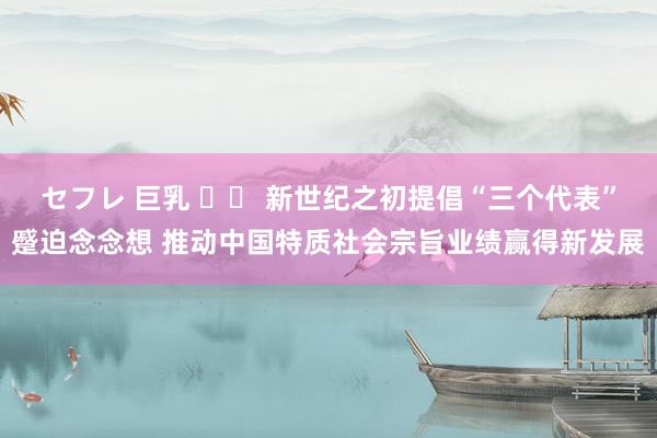 セフレ 巨乳 		 新世纪之初提倡“三个代表”蹙迫念念想 推动中国特质社会宗旨业绩赢得新发展