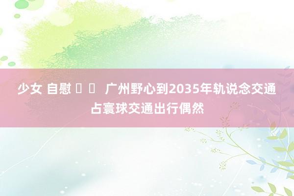 少女 自慰 		 广州野心到2035年轨说念交通占寰球交通出行偶然