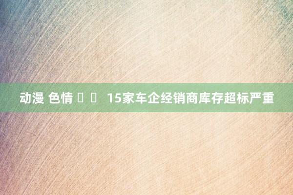 动漫 色情 		 15家车企经销商库存超标严重