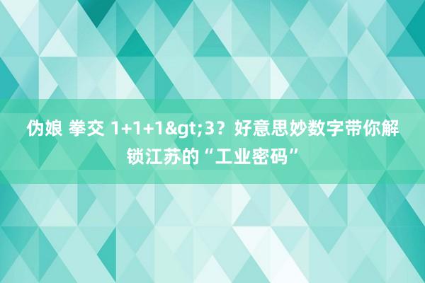 伪娘 拳交 1+1+1>3？好意思妙数字带你解锁江苏的“工业密码”