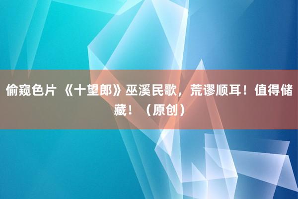 偷窥色片 《十望郎》巫溪民歌，荒谬顺耳！值得储藏！（原创）