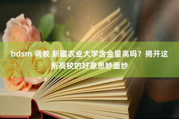 bdsm 调教 新疆农业大学含金量高吗？揭开这所高校的好意思妙面纱