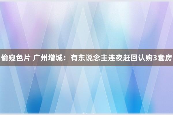 偷窥色片 广州增城：有东说念主连夜赶回认购3套房