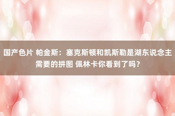 国产色片 帕金斯：塞克斯顿和凯斯勒是湖东说念主需要的拼图 佩林卡你看到了吗？
