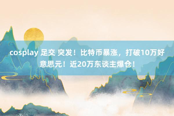 cosplay 足交 突发！比特币暴涨，打破10万好意思元！近20万东谈主爆仓！