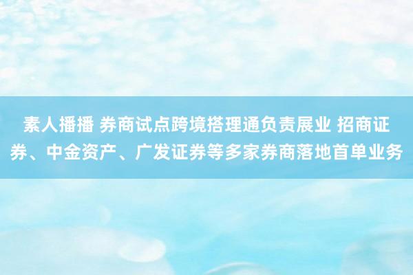 素人播播 券商试点跨境搭理通负责展业 招商证券、中金资产、广发证券等多家券商落地首单业务