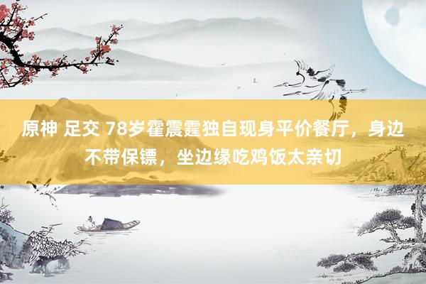 原神 足交 78岁霍震霆独自现身平价餐厅，身边不带保镖，坐边缘吃鸡饭太亲切
