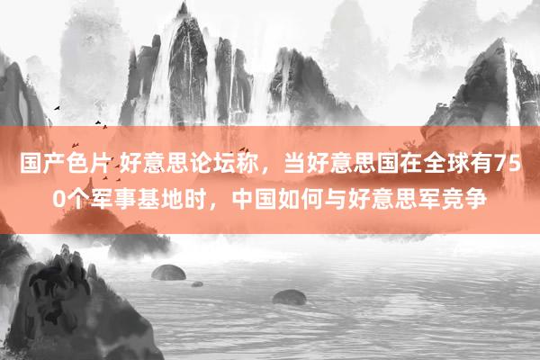 国产色片 好意思论坛称，当好意思国在全球有750个军事基地时，中国如何与好意思军竞争