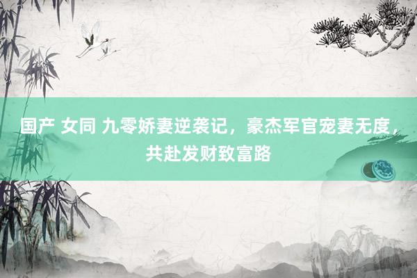 国产 女同 九零娇妻逆袭记，豪杰军官宠妻无度，共赴发财致富路