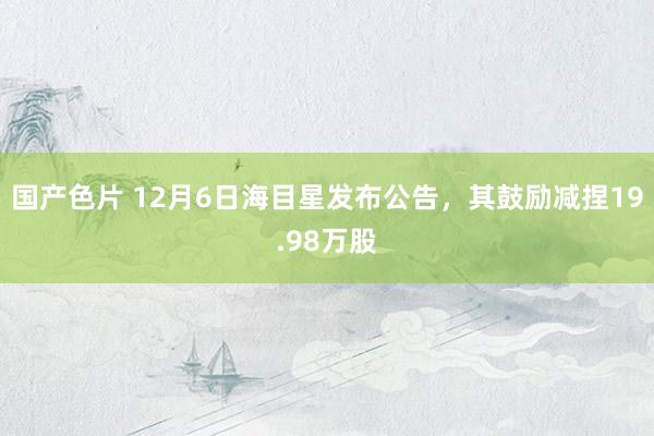 国产色片 12月6日海目星发布公告，其鼓励减捏19.98万股