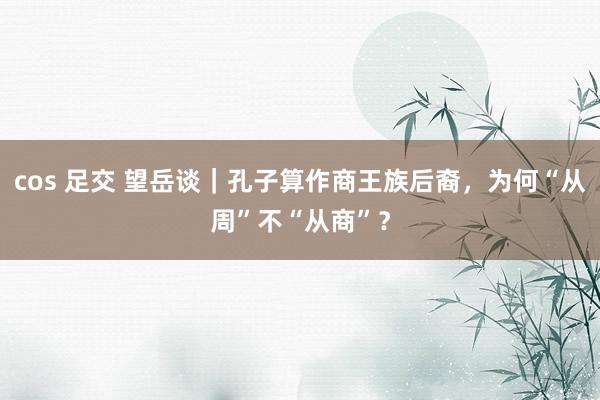cos 足交 望岳谈｜孔子算作商王族后裔，为何“从周”不“从商”？