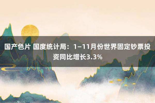 国产色片 国度统计局：1—11月份世界固定钞票投资同比增长3.3%