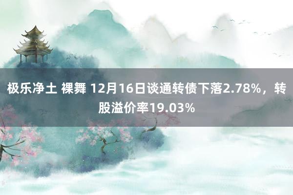极乐净土 裸舞 12月16日谈通转债下落2.78%，转股溢价率19.03%
