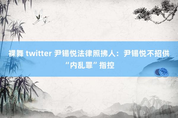 裸舞 twitter 尹锡悦法律照拂人：尹锡悦不招供“内乱罪”指控