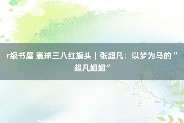 r级书屋 寰球三八红旗头｜张超凡：以梦为马的“超凡姐姐”