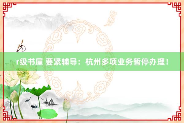 r级书屋 要紧辅导：杭州多项业务暂停办理！