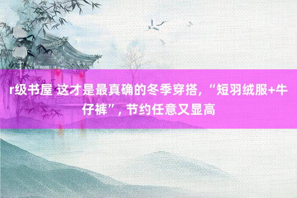 r级书屋 这才是最真确的冬季穿搭， “短羽绒服+牛仔裤”， 节约任意又显高