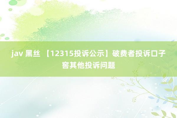 jav 黑丝 【12315投诉公示】破费者投诉口子窖其他投诉问题