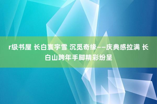 r级书屋 长白寰宇雪 沉觅奇缘——庆典感拉满 长白山跨年手脚精彩纷呈