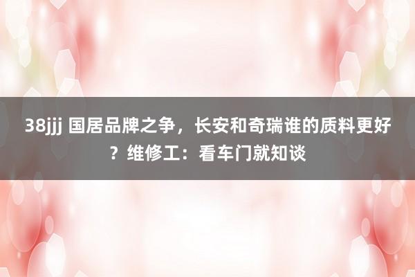 38jjj 国居品牌之争，长安和奇瑞谁的质料更好？维修工：看车门就知谈