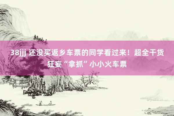 38jjj 还没买返乡车票的同学看过来！超全干货狂妄“拿抓”小小火车票