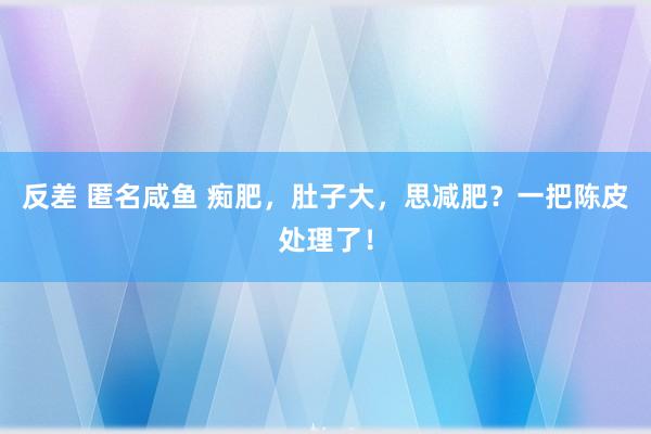 反差 匿名咸鱼 痴肥，肚子大，思减肥？一把陈皮处理了！