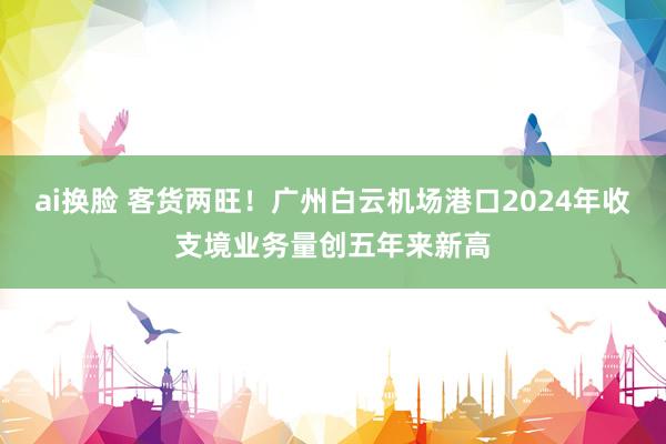 ai换脸 客货两旺！广州白云机场港口2024年收支境业务量创五年来新高