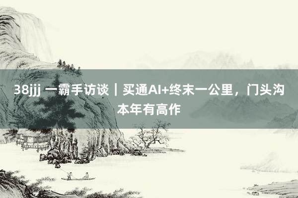 38jjj 一霸手访谈｜买通AI+终末一公里，门头沟本年有高作
