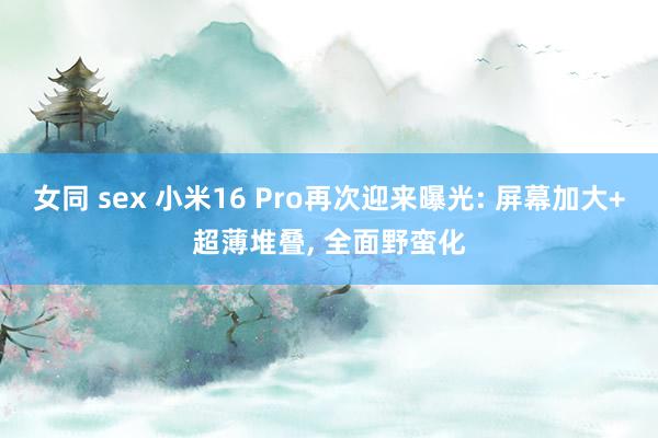 女同 sex 小米16 Pro再次迎来曝光: 屏幕加大+超薄堆叠， 全面野蛮化