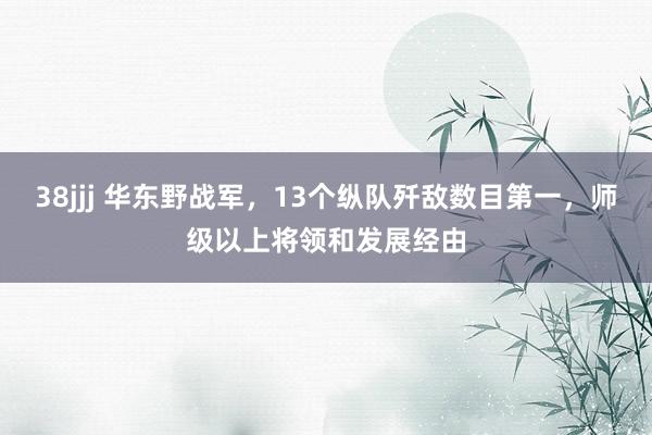38jjj 华东野战军，13个纵队歼敌数目第一，师级以上将领和发展经由