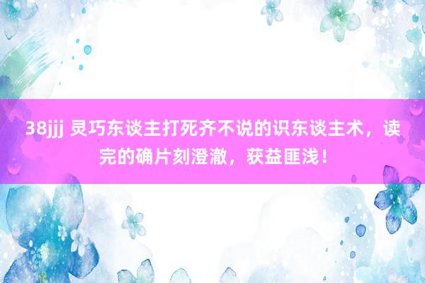 38jjj 灵巧东谈主打死齐不说的识东谈主术，读完的确片刻澄澈，获益匪浅！