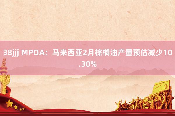 38jjj MPOA：马来西亚2月棕榈油产量预估减少10.30%