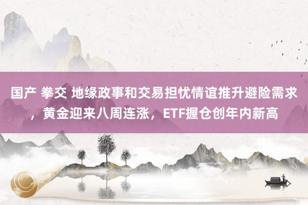 国产 拳交 地缘政事和交易担忧情谊推升避险需求，黄金迎来八周连涨，ETF握仓创年内新高