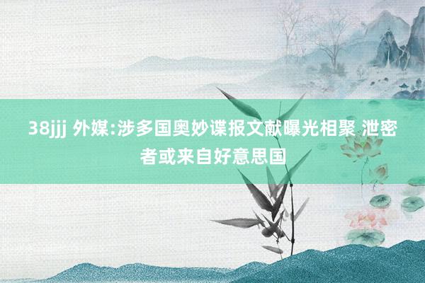 38jjj 外媒:涉多国奥妙谍报文献曝光相聚 泄密者或来自好意思国