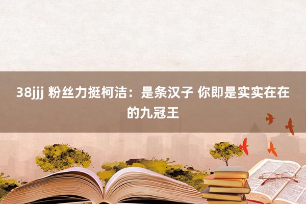 38jjj 粉丝力挺柯洁：是条汉子 你即是实实在在的九冠王