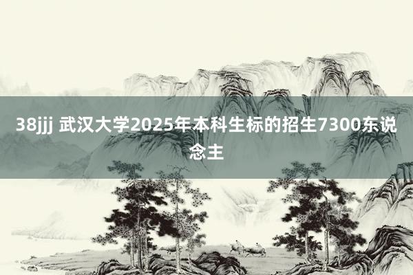 38jjj 武汉大学2025年本科生标的招生7300东说念主