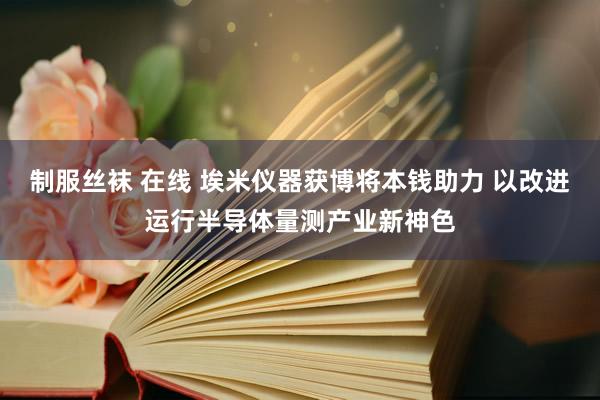 制服丝袜 在线 埃米仪器获博将本钱助力 以改进运行半导体量测产业新神色