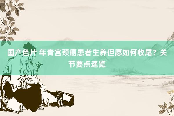国产色片 年青宫颈癌患者生养但愿如何收尾？关节要点速览