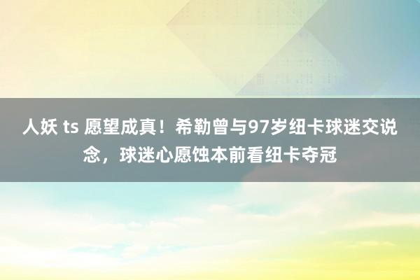 人妖 ts 愿望成真！希勒曾与97岁纽卡球迷交说念，球迷心愿蚀本前看纽卡夺冠