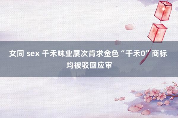女同 sex 千禾味业屡次肯求金色“千禾0”商标 均被驳回应审